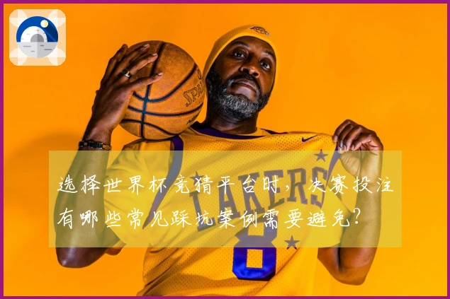 金年会体育资讯：选择世界杯竞猜平台时，决赛投注有哪些常见踩坑案例需要避免？